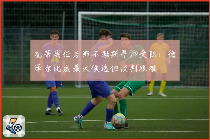 孔蒂离任后那不勒斯寻帅受阻,德泽尔比成最大候选但谈判艰难