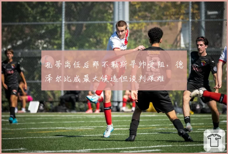 孔蒂离任后那不勒斯寻帅受阻,德泽尔比成最大候选但谈判艰难