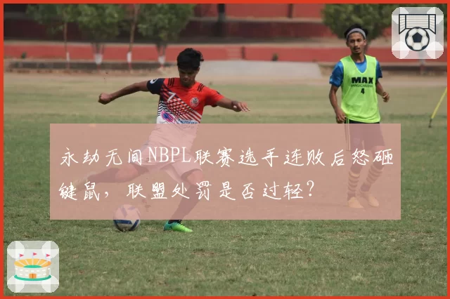 永劫无间NBPL联赛选手连败后怒砸键鼠,联盟处罚是否过轻?
