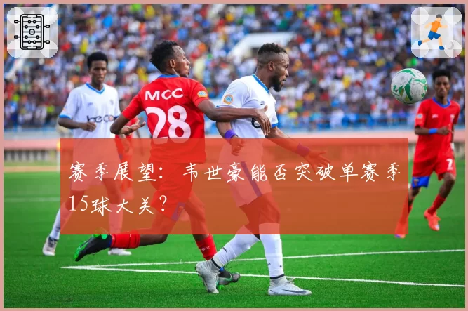 赛季展望:韦世豪能否突破单赛季15球大关?