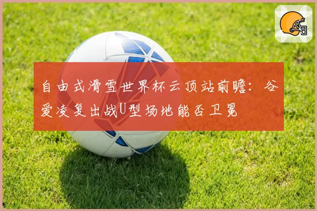 自由式滑雪世界杯云顶站前瞻:谷爱凌复出战U型场地能否卫冕
