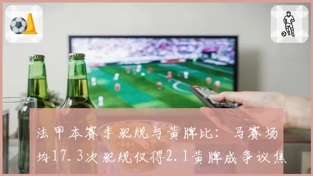 法甲本赛季犯规与黄牌比:马赛场均17.3次犯规仅得2.1黄牌成争议焦点