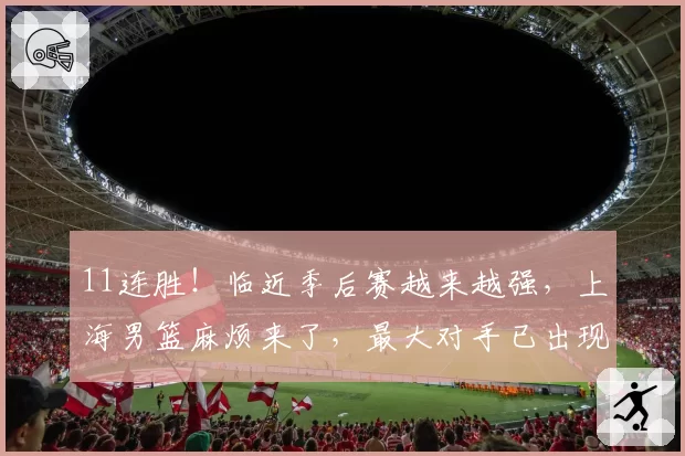 11连胜！临近季后赛越来越强，上海男篮麻烦来了，最大对手已出现