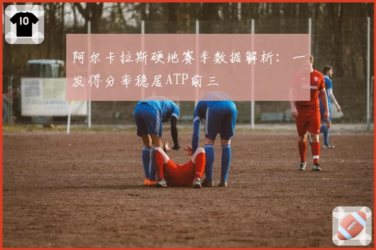 阿尔卡拉斯硬地赛季数据解析：一发得分率稳居ATP前三