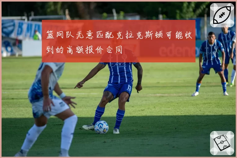 篮网队无意匹配克拉克斯顿可能收到的高额报价合同