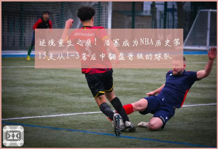 逆境重生之质！活塞成为NBA历史第15支从1-3落后中翻盘晋级的球队