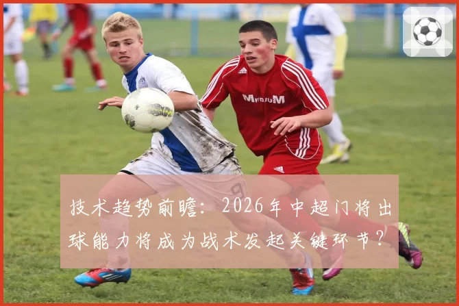 技术趋势前瞻:2026年中超门将出球能力将成为战术发起关键环节?
