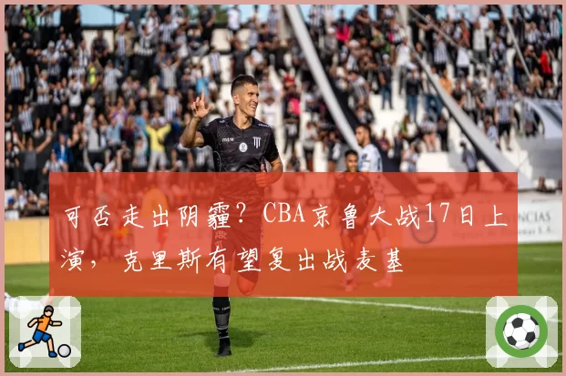 可否走出阴霾？CBA京鲁大战17日上演，克里斯有望复出战麦基