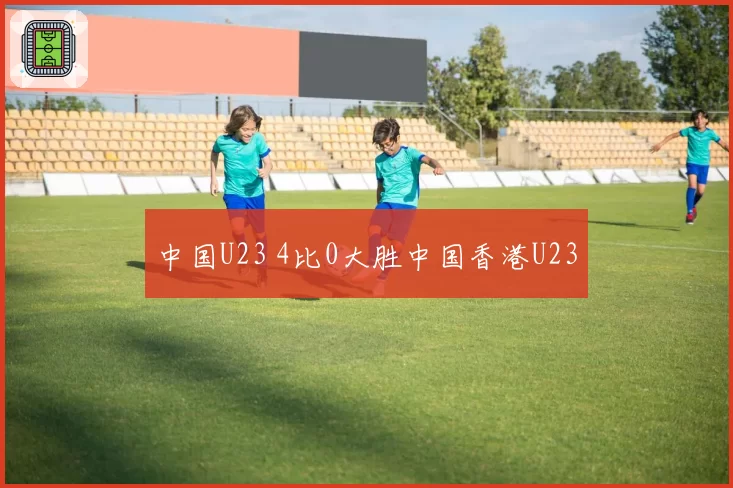 中国U23 4比0大胜中国香港U23