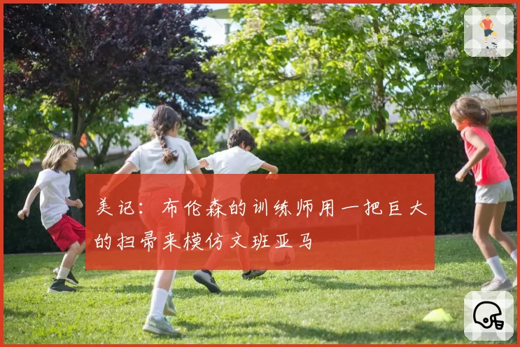美记:布伦森的训练师用一把巨大的扫帚来模仿文班亚马