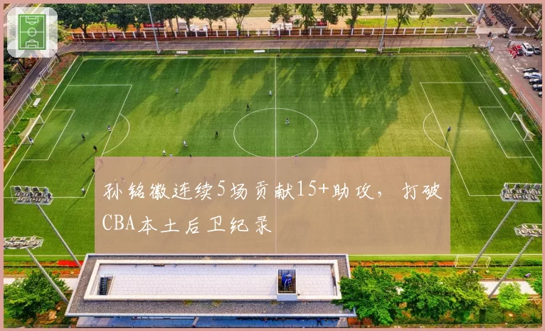 孙铭徽连续5场贡献15+助攻，打破CBA本土后卫纪录