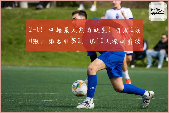 2-0！中超最大黑马诞生！开局6战0败，排名升第2，送10人深圳首败