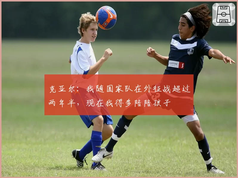 克亚尔：我随国家队在外征战超过两年半，现在我得多陪陪孩子
