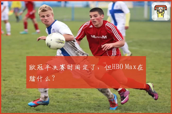 欧冠半决赛时间定了，但HBO Max在赌什么？