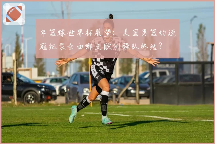年篮球世界杯展望：美国男篮的连冠纪录会由哪支欧洲强队终结？