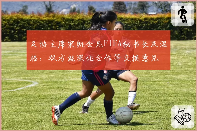 足协主席宋凯会见FIFA秘书长及温格，双方就深化合作等交换意见