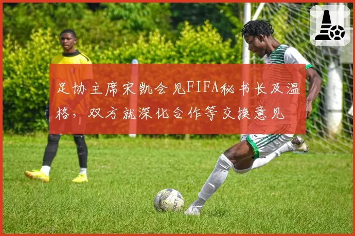 足协主席宋凯会见FIFA秘书长及温格，双方就深化合作等交换意见