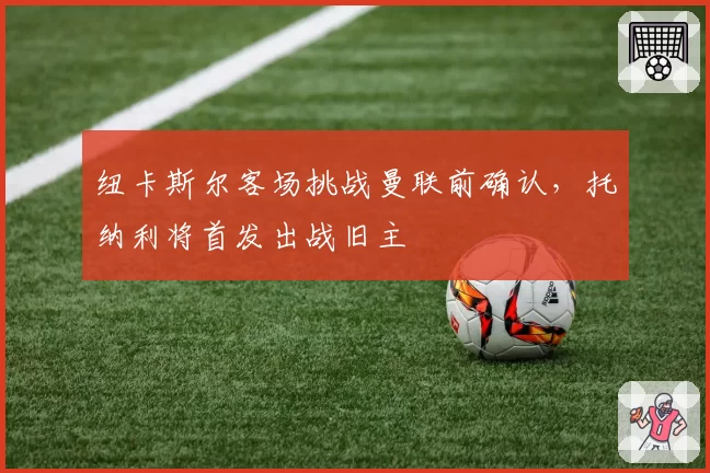 纽卡斯尔客场挑战曼联前确认,托纳利将首发出战旧主