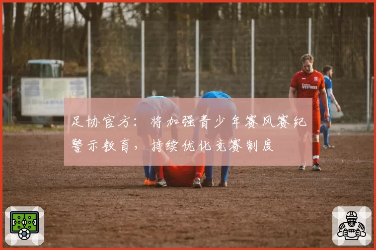 足协官方:将加强青少年赛风赛纪警示教育,持续优化竞赛制度