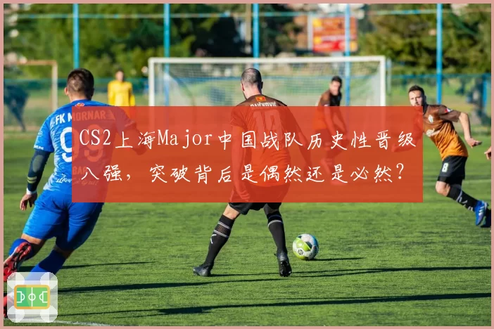 CS2上海Major中国战队历史性晋级八强，突破背后是偶然还是必然？