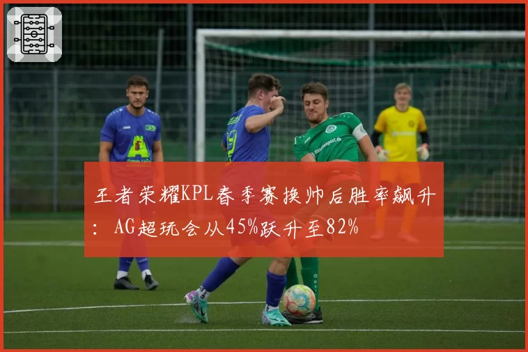 王者荣耀KPL春季赛换帅后胜率飙升：AG超玩会从45%跃升至82%
