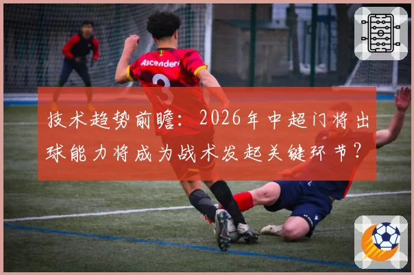 技术趋势前瞻:2026年中超门将出球能力将成为战术发起关键环节?