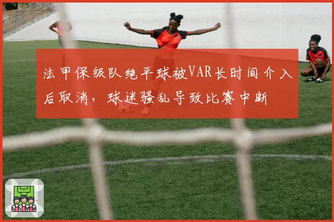 法甲保级队绝平球被VAR长时间介入后取消，球迷骚乱导致比赛中断