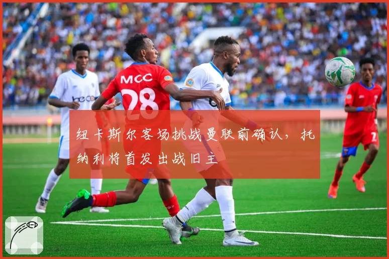 纽卡斯尔客场挑战曼联前确认,托纳利将首发出战旧主