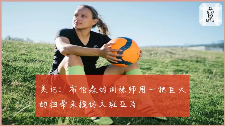 美记:布伦森的训练师用一把巨大的扫帚来模仿文班亚马