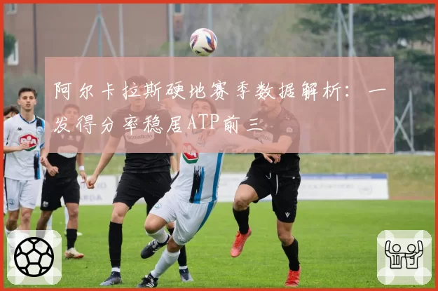 阿尔卡拉斯硬地赛季数据解析：一发得分率稳居ATP前三