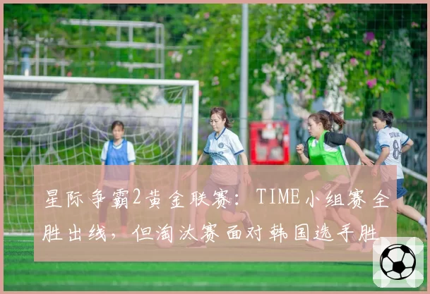 星际争霸2黄金联赛:TIME小组赛全胜出线,但淘汰赛面对韩国选手胜算几何?