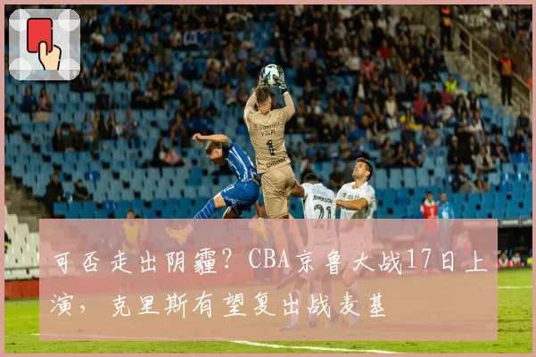 可否走出阴霾？CBA京鲁大战17日上演，克里斯有望复出战麦基