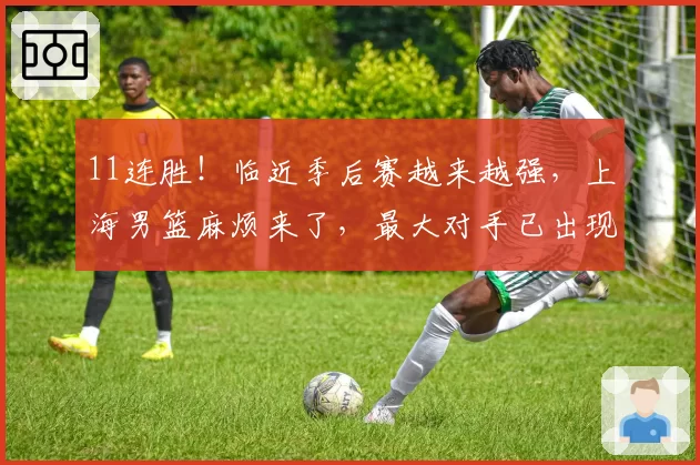 11连胜!临近季后赛越来越强,上海男篮麻烦来了,最大对手已出现