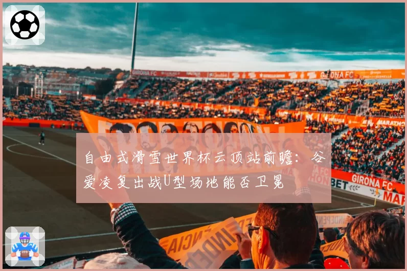 自由式滑雪世界杯云顶站前瞻:谷爱凌复出战U型场地能否卫冕